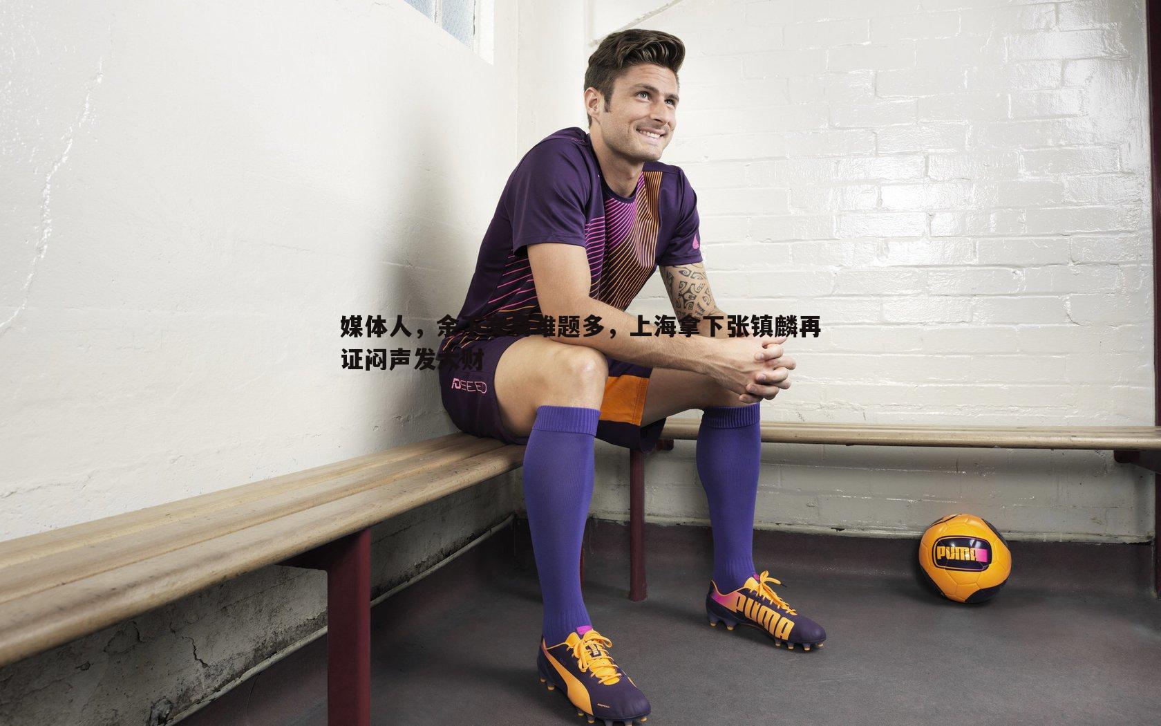 完美体育-媒体人，余下交易难题多，上海拿下张镇麟再证闷声发大财